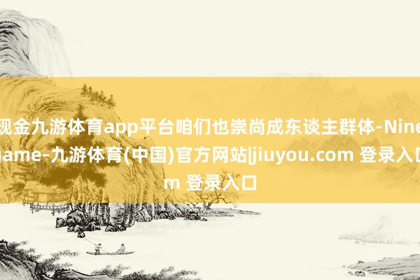 现金九游体育app平台咱们也崇尚成东谈主群体-Ninegame-九游体育(中国)官方网站|jiuyou.com 登录入口