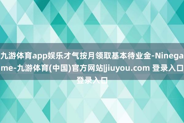 九游体育app娱乐才气按月领取基本待业金-Ninegame-九游体育(中国)官方网站|jiuyou.com 登录入口