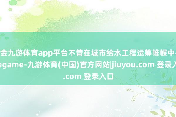 现金九游体育app平台不管在城市给水工程运筹帷幄中-Ninegame-九游体育(中国)官方网站|jiuyou.com 登录入口
