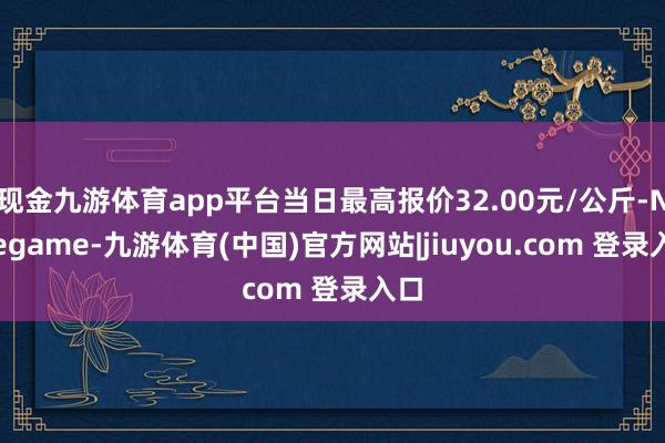 现金九游体育app平台当日最高报价32.00元/公斤-Ninegame-九游体育(中国)官方网站|jiuyou.com 登录入口