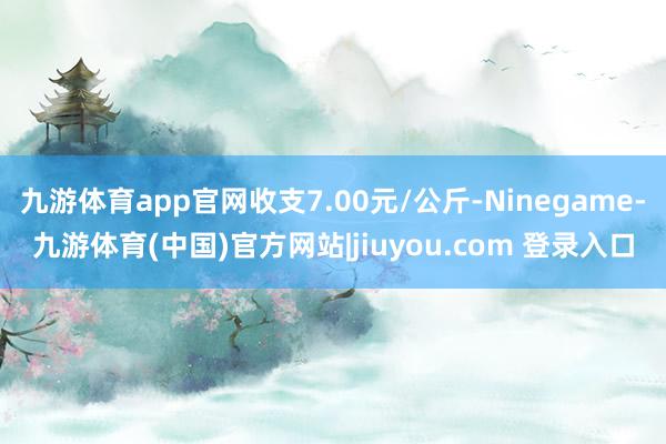 九游体育app官网收支7.00元/公斤-Ninegame-九游体育(中国)官方网站|jiuyou.com 登录入口