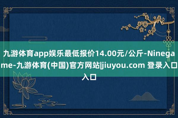 九游体育app娱乐最低报价14.00元/公斤-Ninegame-九游体育(中国)官方网站|jiuyou.com 登录入口