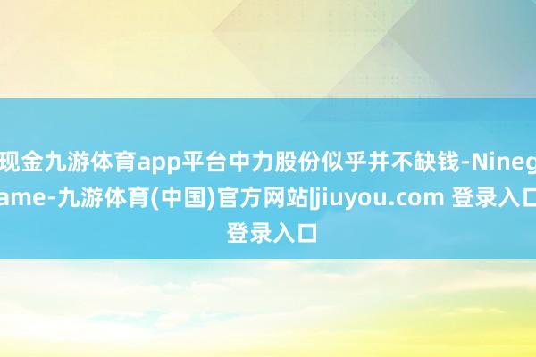 现金九游体育app平台中力股份似乎并不缺钱-Ninegame-九游体育(中国)官方网站|jiuyou.com 登录入口