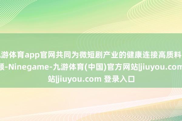 九游体育app官网共同为微短剧产业的健康连接高质料发展作出孝顺-Ninegame-九游体育(中国)官方网站|jiuyou.com 登录入口