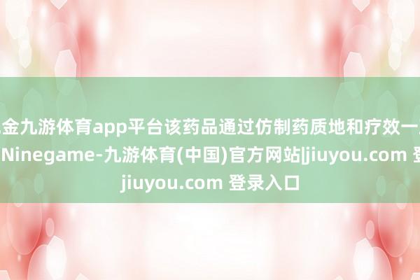 现金九游体育app平台该药品通过仿制药质地和疗效一致性评价-Ninegame-九游体育(中国)官方网站|jiuyou.com 登录入口