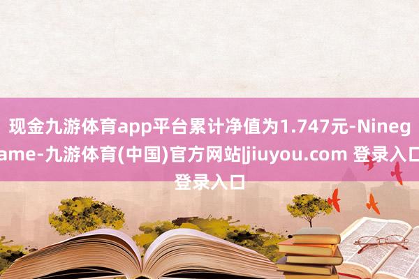 现金九游体育app平台累计净值为1.747元-Ninegame-九游体育(中国)官方网站|jiuyou.com 登录入口