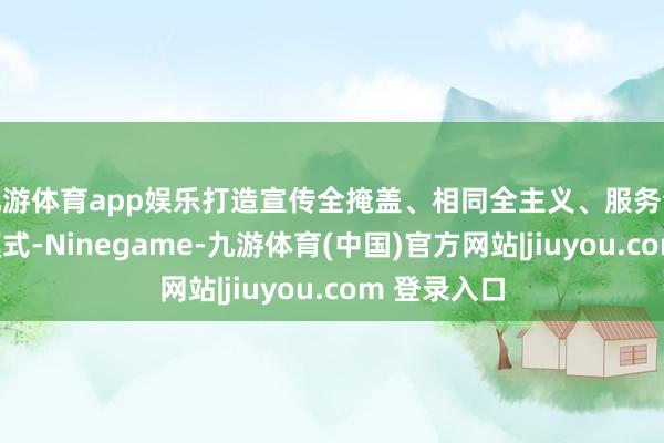 九游体育app娱乐打造宣传全掩盖、相同全主义、服务全过程利企模式-Ninegame-九游体育(中国)官方网站|jiuyou.com 登录入口