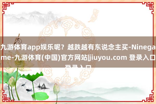 九游体育app娱乐呢？越跌越有东说念主买-Ninegame-九游体育(中国)官方网站|jiuyou.com 登录入口