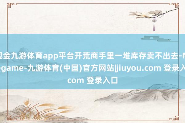 现金九游体育app平台开荒商手里一堆库存卖不出去-Ninegame-九游体育(中国)官方网站|jiuyou.com 登录入口