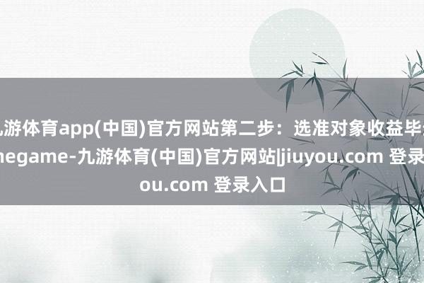 九游体育app(中国)官方网站第二步：选准对象收益毕生-Ninegame-九游体育(中国)官方网站|jiuyou.com 登录入口