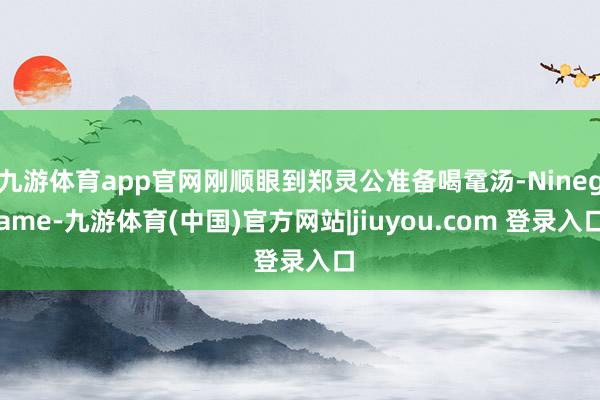 九游体育app官网刚顺眼到郑灵公准备喝鼋汤-Ninegame-九游体育(中国)官方网站|jiuyou.com 登录入口