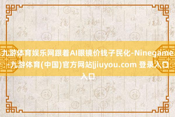 九游体育娱乐网跟着AI眼镜价钱子民化-Ninegame-九游体育(中国)官方网站|jiuyou.com 登录入口