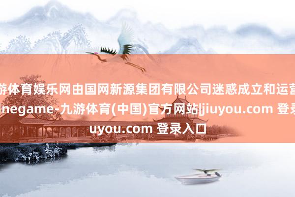 九游体育娱乐网由国网新源集团有限公司迷惑成立和运营解决-Ninegame-九游体育(中国)官方网站|jiuyou.com 登录入口