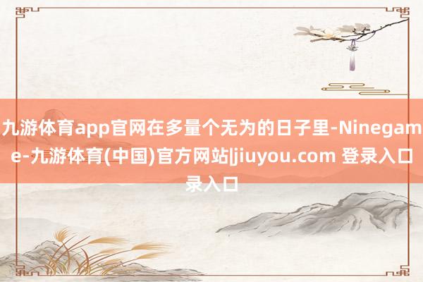 九游体育app官网在多量个无为的日子里-Ninegame-九游体育(中国)官方网站|jiuyou.com 登录入口