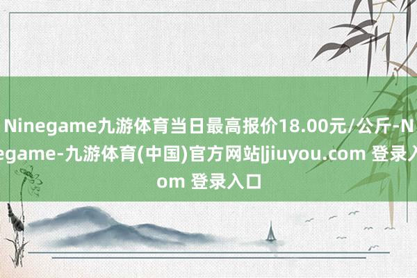 Ninegame九游体育当日最高报价18.00元/公斤-Ninegame-九游体育(中国)官方网站|jiuyou.com 登录入口