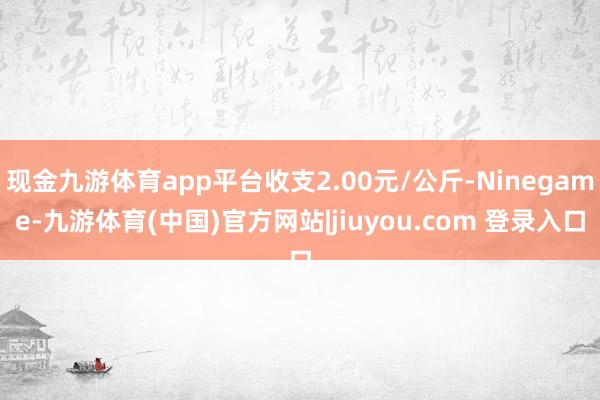 现金九游体育app平台收支2.00元/公斤-Ninegame-九游体育(中国)官方网站|jiuyou.com 登录入口