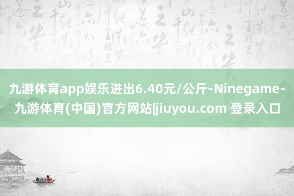 九游体育app娱乐进出6.40元/公斤-Ninegame-九游体育(中国)官方网站|jiuyou.com 登录入口