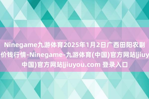 Ninegame九游体育2025年1月2日广西田阳农副家具详尽批发市集价钱行情-Ninegame-九游体育(中国)官方网站|jiuyou.com 登录入口