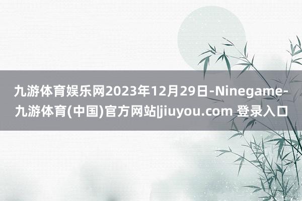 九游体育娱乐网　　2023年12月29日-Ninegame-九游体育(中国)官方网站|jiuyou.com 登录入口