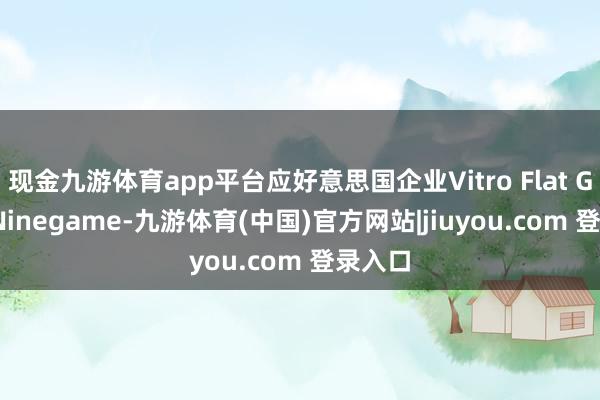 现金九游体育app平台应好意思国企业Vitro Flat Glass-Ninegame-九游体育(中国)官方网站|jiuyou.com 登录入口