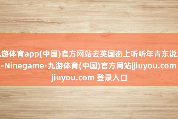 九游体育app(中国)官方网站去英国街上听听年青东说念主唱的歌-Ninegame-九游体育(中国)官方网站|jiuyou.com 登录入口