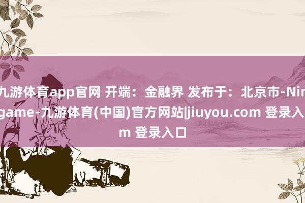九游体育app官网 开端：金融界 发布于：北京市-Ninegame-九游体育(中国)官方网站|jiuyou.com 登录入口