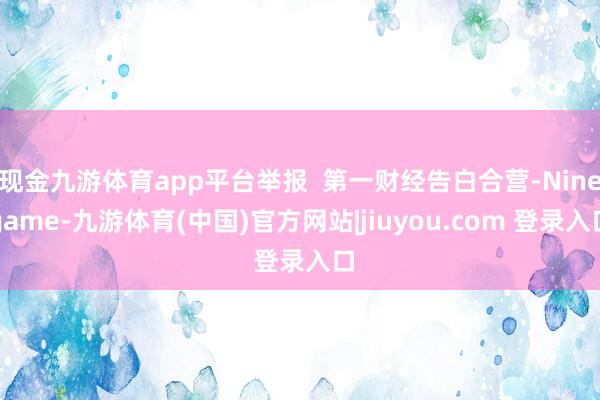现金九游体育app平台举报  第一财经告白合营-Ninegame-九游体育(中国)官方网站|jiuyou.com 登录入口