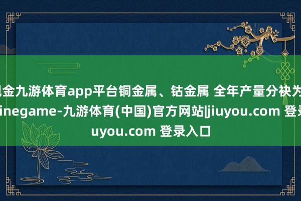 现金九游体育app平台铜金属、钴金属 全年产量分袂为650-Ninegame-九游体育(中国)官方网站|jiuyou.com 登录入口