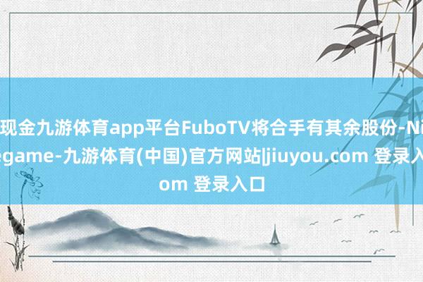 现金九游体育app平台FuboTV将合手有其余股份-Ninegame-九游体育(中国)官方网站|jiuyou.com 登录入口