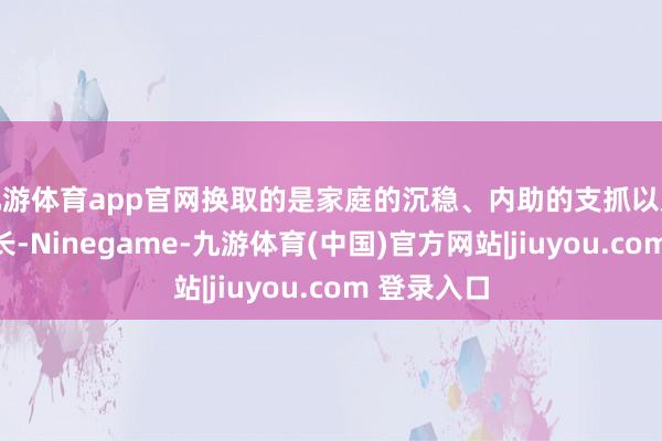 九游体育app官网换取的是家庭的沉稳、内助的支抓以及孩子的成长-Ninegame-九游体育(中国)官方网站|jiuyou.com 登录入口