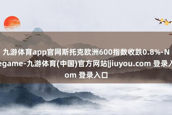 九游体育app官网 斯托克欧洲600指数收跌0.8%-Ninegame-九游体育(中国)官方网站|jiuyou.com 登录入口