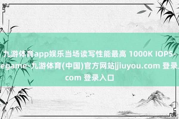 九游体育app娱乐当场读写性能最高 1000K IOPS-Ninegame-九游体育(中国)官方网站|jiuyou.com 登录入口