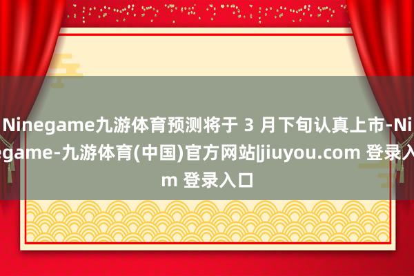 Ninegame九游体育预测将于 3 月下旬认真上市-Ninegame-九游体育(中国)官方网站|jiuyou.com 登录入口
