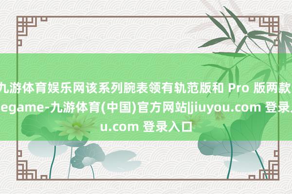 九游体育娱乐网该系列腕表领有轨范版和 Pro 版两款-Ninegame-九游体育(中国)官方网站|jiuyou.com 登录入口