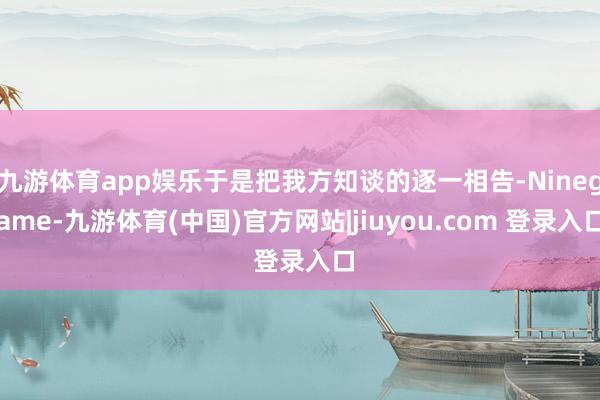九游体育app娱乐于是把我方知谈的逐一相告-Ninegame-九游体育(中国)官方网站|jiuyou.com 登录入口