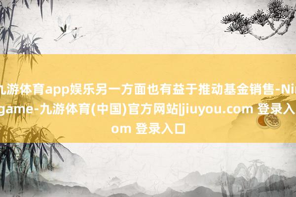 九游体育app娱乐另一方面也有益于推动基金销售-Ninegame-九游体育(中国)官方网站|jiuyou.com 登录入口