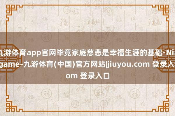 九游体育app官网毕竟家庭慈悲是幸福生涯的基础-Ninegame-九游体育(中国)官方网站|jiuyou.com 登录入口