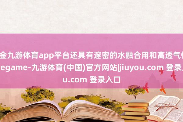 现金九游体育app平台还具有邃密的水融合用和高透气性-Ninegame-九游体育(中国)官方网站|jiuyou.com 登录入口