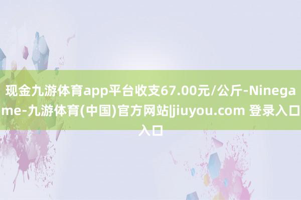 现金九游体育app平台收支67.00元/公斤-Ninegame-九游体育(中国)官方网站|jiuyou.com 登录入口