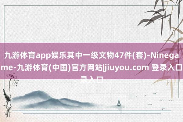 九游体育app娱乐其中一级文物47件(套)-Ninegame-九游体育(中国)官方网站|jiuyou.com 登录入口