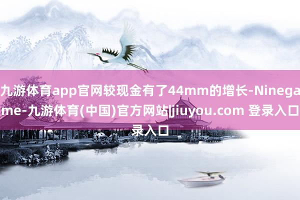九游体育app官网较现金有了44mm的增长-Ninegame-九游体育(中国)官方网站|jiuyou.com 登录入口