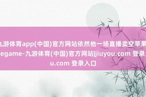 九游体育app(中国)官方网站依然他一场直播卖空苹果-Ninegame-九游体育(中国)官方网站|jiuyou.com 登录入口