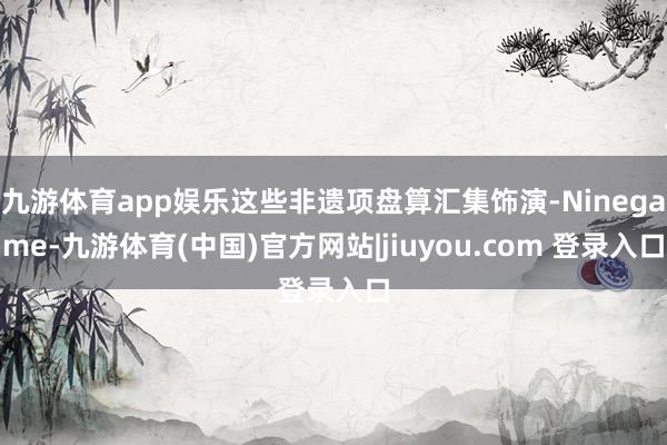 九游体育app娱乐这些非遗项盘算汇集饰演-Ninegame-九游体育(中国)官方网站|jiuyou.com 登录入口
