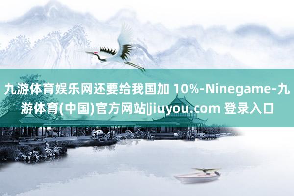 九游体育娱乐网还要给我国加 10%-Ninegame-九游体育(中国)官方网站|jiuyou.com 登录入口