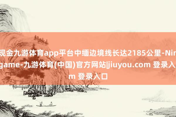 现金九游体育app平台中缅边境线长达2185公里-Ninegame-九游体育(中国)官方网站|jiuyou.com 登录入口