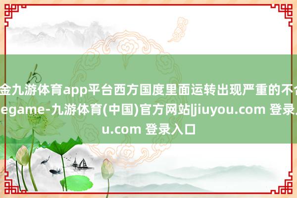 现金九游体育app平台西方国度里面运转出现严重的不合-Ninegame-九游体育(中国)官方网站|jiuyou.com 登录入口