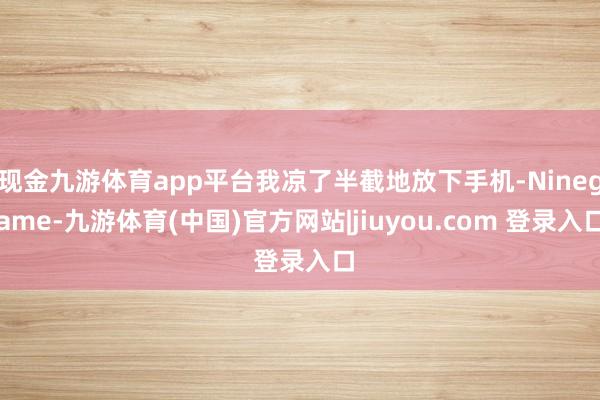 现金九游体育app平台我凉了半截地放下手机-Ninegame-九游体育(中国)官方网站|jiuyou.com 登录入口