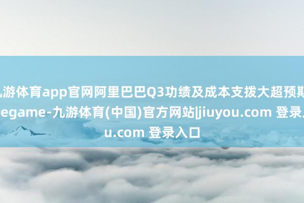 九游体育app官网阿里巴巴Q3功绩及成本支拨大超预期-Ninegame-九游体育(中国)官方网站|jiuyou.com 登录入口