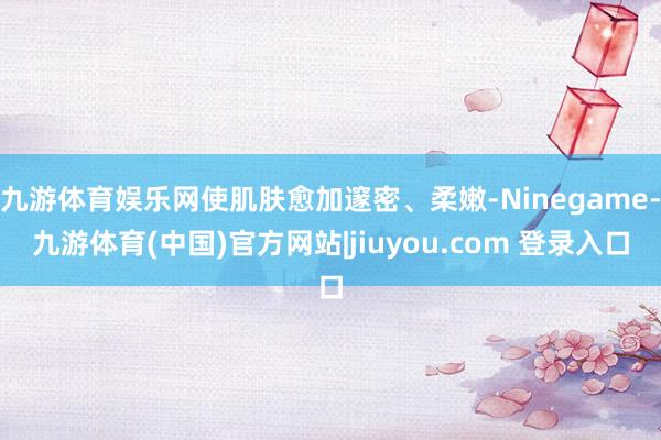 九游体育娱乐网使肌肤愈加邃密、柔嫩-Ninegame-九游体育(中国)官方网站|jiuyou.com 登录入口