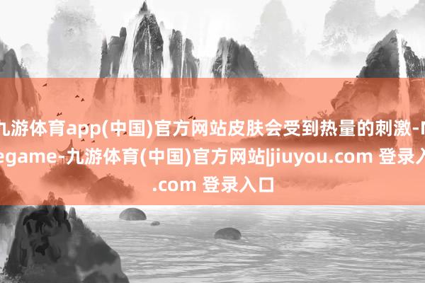 九游体育app(中国)官方网站皮肤会受到热量的刺激-Ninegame-九游体育(中国)官方网站|jiuyou.com 登录入口